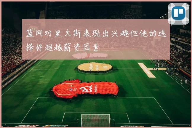 篮网对里夫斯表现出兴趣但他的选择将超越薪资因素