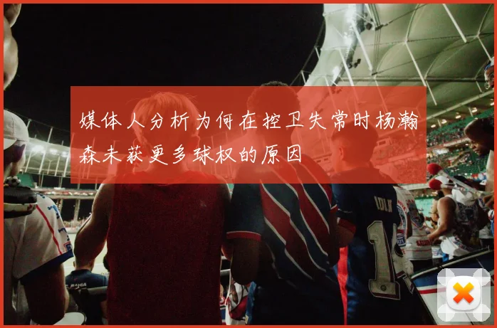 媒体人分析为何在控卫失常时杨瀚森未获更多球权的原因