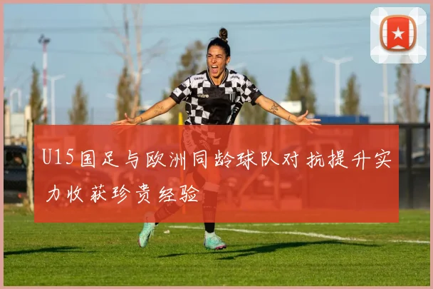 U15国足与欧洲同龄球队对抗提升实力收获珍贵经验