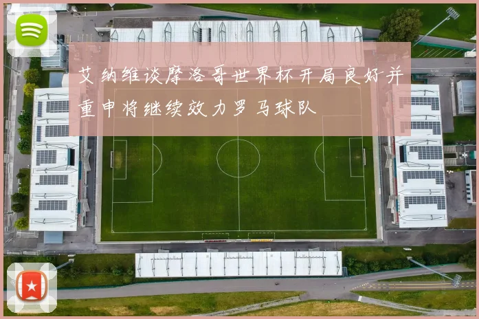 艾纳维谈摩洛哥世界杯开局良好并重申将继续效力罗马球队