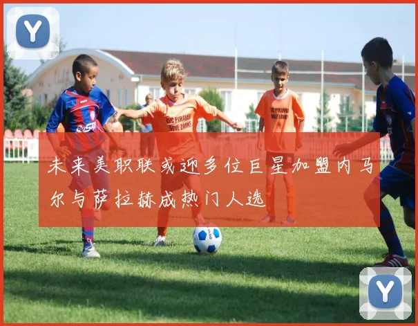 未来美职联或迎多位巨星加盟内马尔与萨拉赫成热门人选