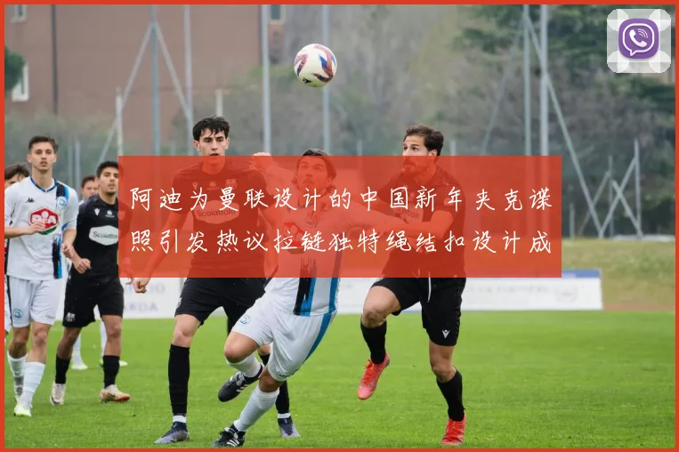 阿迪为曼联设计的中国新年夹克谍照引发热议拉链独特绳结扣设计成亮点