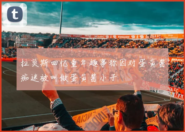拉莫斯回忆童年趣事称因对蛋黄酱痴迷被叫做蛋黄酱小子
