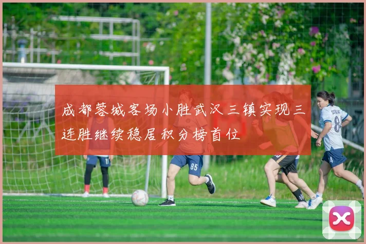 成都蓉城客场小胜武汉三镇实现三连胜继续稳居积分榜首位