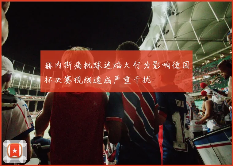 赫内斯痛批球迷焰火行为影响德国杯决赛视线造成严重干扰