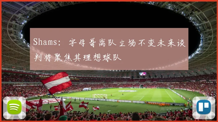 Shams：字母哥离队立场不变未来谈判将聚焦其理想球队