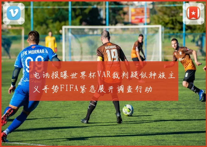 电讯报曝世界杯VAR裁判疑似种族主义手势FIFA紧急展开调查行动