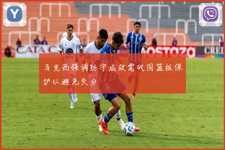 马克西强调防守成效需巩固篮板保护以避免失分