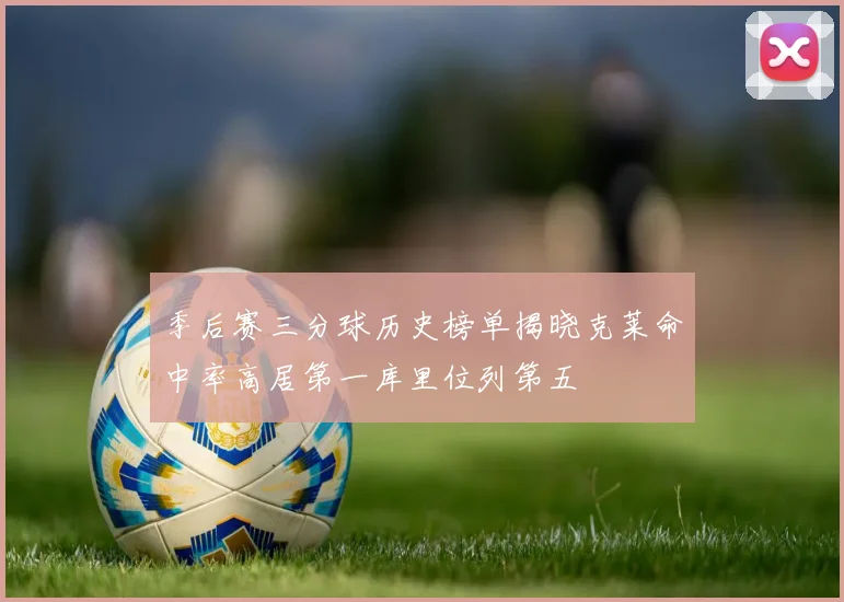 季后赛三分球历史榜单揭晓克莱命中率高居第一库里位列第五