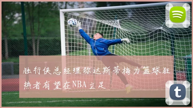 独行侠总经理称达斯蒂梅为篮球狂热者有望在NBA立足