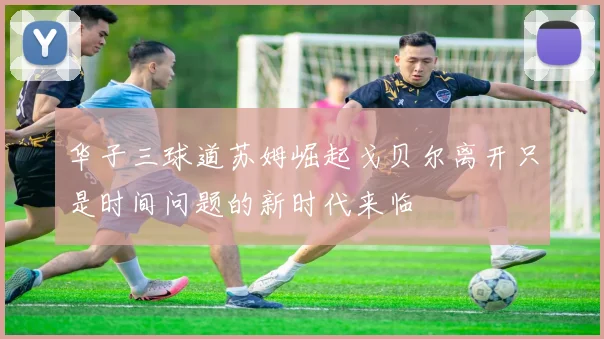 华子三球道苏姆崛起戈贝尔离开只是时间问题的新时代来临