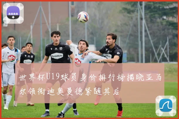 世界杯U19球员身价排行榜揭晓亚马尔领衔迪奥曼德紧随其后