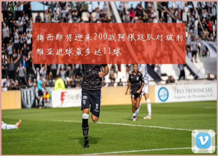 梅西即将迎来200战阿根廷队对玻利维亚进球最多达11球