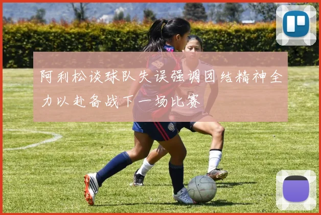 阿利松谈球队失误强调团结精神全力以赴备战下一场比赛