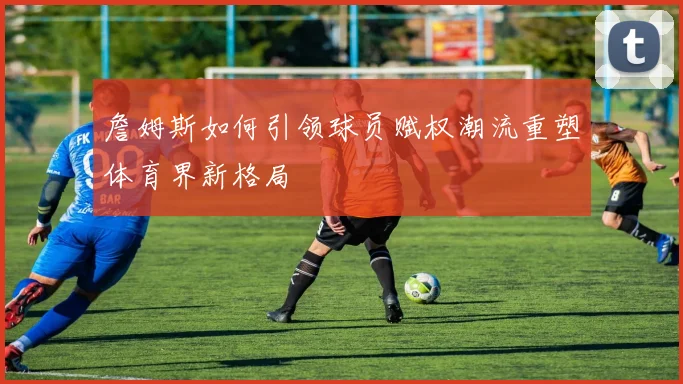 詹姆斯如何引领球员赋权潮流重塑体育界新格局