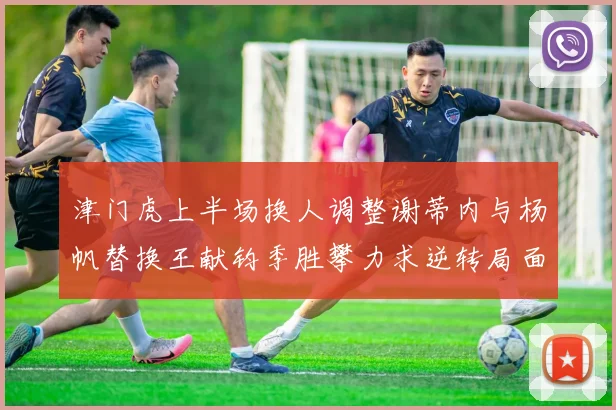 津门虎上半场换人调整谢蒂内与杨帆替换王献钧季胜攀力求逆转局面
