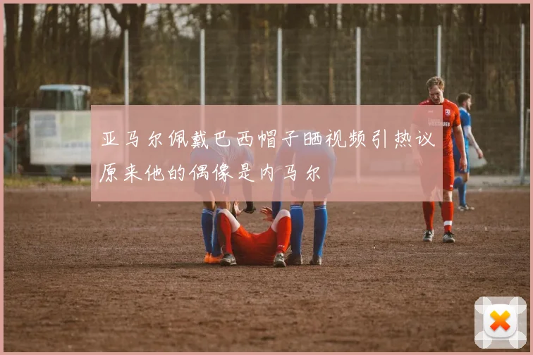 亚马尔佩戴巴西帽子晒视频引热议原来他的偶像是内马尔