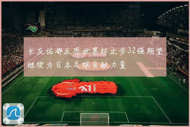 长友佑都反思世界杯止步32强期望继续为日本足球贡献力量