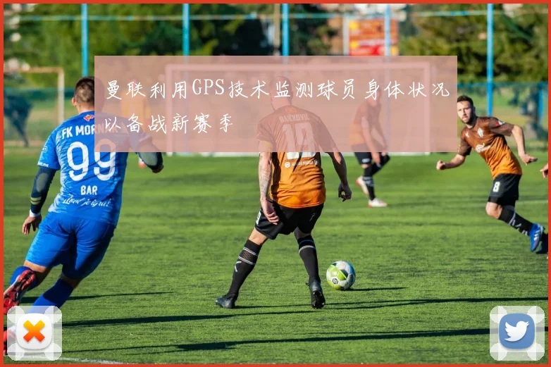 曼联利用GPS技术监测球员身体状况以备战新赛季